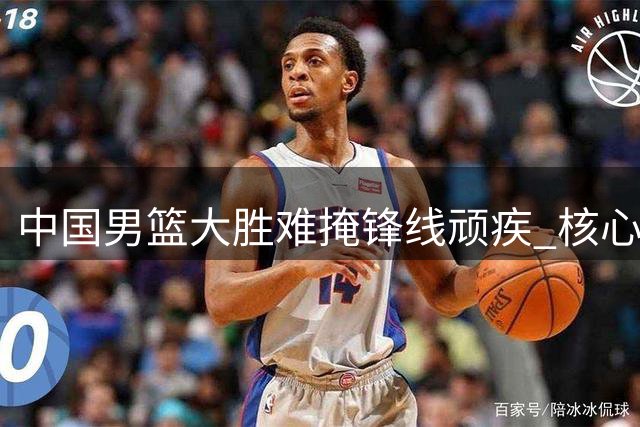 中国男篮大胜难掩锋线顽疾 核心轮换持续低迷引担忧